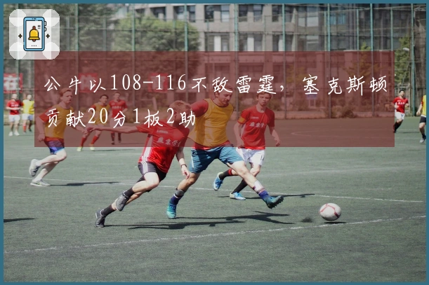 公牛以108-116不敌雷霆，塞克斯顿贡献20分1板2助