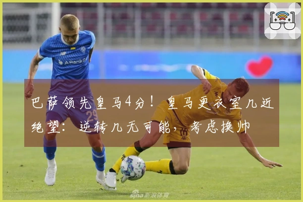 巴萨领先皇马4分！皇马更衣室几近绝望：逆转几无可能，考虑换帅