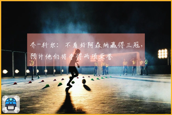 乔-科尔：不看好阿森纳赢得三冠，预计他们将夺得两项荣誉