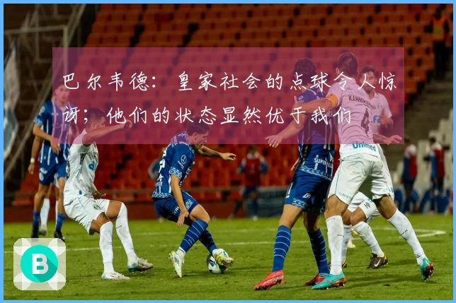 巴尔韦德：皇家社会的点球令人惊讶；他们的状态显然优于我们