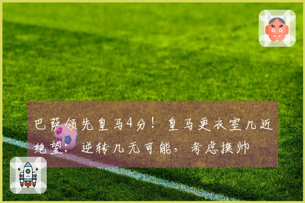 巴萨领先皇马4分！皇马更衣室几近绝望：逆转几无可能，考虑换帅