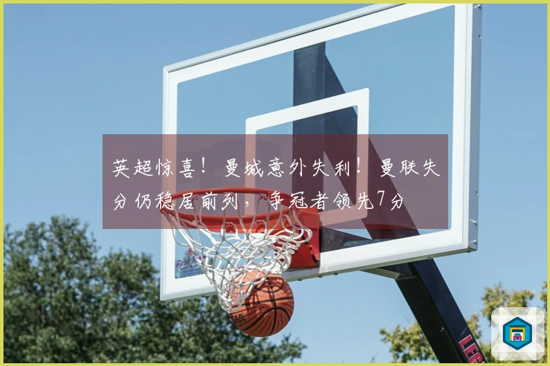 英超惊喜！曼城意外失利！曼联失分仍稳居前列，争冠者领先7分