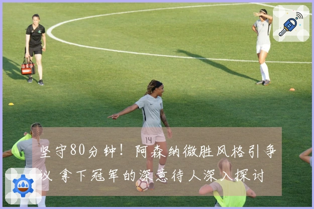 坚守80分钟！阿森纳微胜风格引争议 拿下冠军的深意待人深入探讨