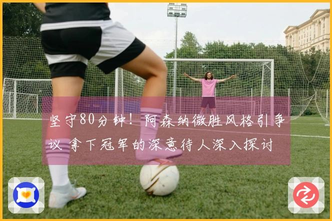 坚守80分钟！阿森纳微胜风格引争议 拿下冠军的深意待人深入探讨