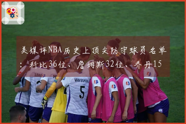 美媒评NBA历史上顶尖防守球员名单：科比36位、詹姆斯32位、乔丹15位，中锋名列前茅！