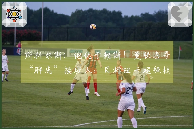 斯科尔斯：他优于赖斯！曼联急寻“胖虎”接班人，目标纽卡超级核心？