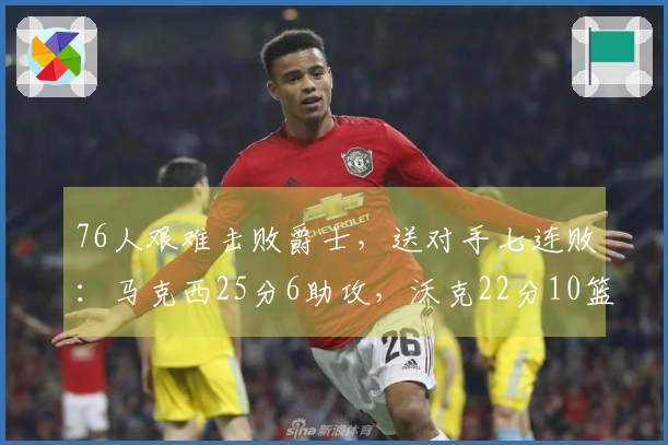 76人艰难击败爵士，送对手七连败：马克西25分6助攻，沃克22分10篮板，乔治砍下30分