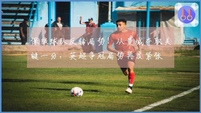 保级球队反转局势！从曼城夺取关键一分，英超争冠局势再度紧张