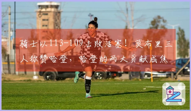 骑士以113-109击败活塞！莫布里三人称赞哈登，哈登的两大贡献成焦点