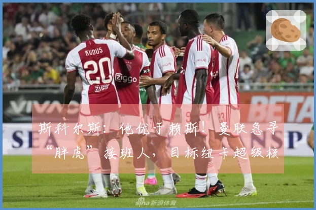 斯科尔斯：他优于赖斯！曼联急寻“胖虎”接班人，目标纽卡超级核心？